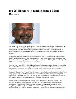 top 25 directors in tamil cinema : Mani
Ratnam
One of the most elegant and humble directors of tamil cinema would be Mr. Mani Ratnam. He
was born on 2nd
June 1956 as Gopala Ratnam Subramanium in Madurai. Ratnam was a
Management Consultant before entering cinema, and now, one of the foremost directors in
Indian Cinema. Probably Tamil industry is the most fortunate place to have such wonderful
directors.
Though his directorial debut film (Pallavi Anu Pallavi 1983), a kannada venture starring Anil
Kapoor and Lakshmi fetched him ‘Karnataka State Film Award’, success was still a long way
ahead. His further attempts like Unnaru(Malayalam) in the year1984, Pagal Nilavu(Tamil) in the
1985 did not fetch him any success at the box office.
However in the year 1986 his film “Mouna Raagam” gained a prominent place at the box office.
This is when Ratnam became a popular Director. And then came his National award winning
telugu flick “Geethanjali” in the year 1989 which was a commercial hit at the box office.
Ratnam’s “Nayagan” and “Anjali” bear the biggest honors for being submitted in the Best Forign
Language category for the Acadamy Award consideration by India. “Nayagan” along with
“Pyaasa”(by Guru Dutt) and “The Apu Trilogy”(by Sathyajith Ray) were the only indian films
for having appeared in the Time Magazine’s All Time 100 Greatest Movies.
Mani Ratnam’s father Ratnam Iyer, was a producer who worked under the banner, Venus
Pictures. Though Ratnam was born in Madurai , he grew up in Chennai, where he did his
schooling and graduation in Commerce. He worked as a Management Consultant , after
completing M.B.A through Jamnalal Bajaj Institute of Management. Ratnam is married to
actress Suhasini,(in 1988) daughter of Charuhasan. They have a son named Nandhan. He also
 