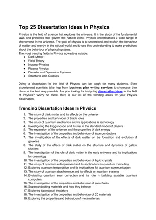 Top 25 Dissertation Ideas In Physics
Physics is the field of science that explores the universe. It is the study of the fundamental
laws and principles that govern the natural world. Physics encompasses a wide range of
phenomena in the universe. The goal of physics is to understand and explain the behaviour
of matter and energy in the natural world and to use this understanding to make predictions
about the behaviour of physical systems.
The most trending fields in Physics nowadays include:
● Dark Matter
● Field Theory
● Nuclear Physics
● Plasma Physics
● Disorder and Dynamical Systems
● Structures And Glasses
Doing a dissertation in the field of Physics can be tough for many students. Even
experienced scientists take help from business plan writing services to showcase their
plans in the best way possible. Are you looking for intriguing dissertation ideas in the field
of Physics? Worry no more. Here is our list of the trending areas for your Physics
dissertation.
Trending Dissertation Ideas In Physics
1. The study of dark matter and its effects on the universe
2. The properties and behaviour of black holes
3. The study of quantum mechanics and its applications in technology
4. Investigating the Higgs boson and its role in the standard model of physics
5. The expansion of the universe and the properties of dark energy
6. The investigation of the properties and behaviour of superconductors
7. The investigation of the effects of dark matter on the formation and evolution of
galaxies
8. The study of the effects of dark matter on the structure and dynamics of galaxy
clusters
9. The investigation of the role of dark matter in the early universe and its implications
for cosmology
10. The investigation of the properties and behaviour of liquid crystals
11. The study of quantum entanglement and its applications in quantum computing
12. Exploring quantum teleportation and its implications for quantum communication
13. The study of quantum decoherence and its effects on quantum systems
14. Evaluating quantum error correction and its role in building scalable quantum
computers
15. The investigation of the properties and behaviour of superfluids
16. Superconducting materials and how they behave
17. Exploring topological insulators
18. The investigation of the properties and behaviour of 2D materials
19. Exploring the properties and behaviour of metamaterials
 