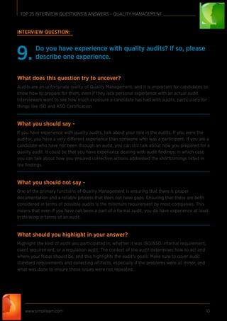 INTERVIEW QUESTION:
Do you have experience with quality audits? If so, please
describe one experience.9.
What does this question try to uncover?
Audits are an unfortunate reality of Quality Management, and it is important for candidates to
know how to prepare for them, even if they lack personal experience with an actual audit.
Interviewers want to see how much exposure a candidate has had with audits, particularly for
things like ISO and ASO Certiﬁcation.
What you should say -
If you have experience with quality audits, talk about your role in the audits. If you were the
auditor, you have a very different experience than someone who was a participant. If you are a
candidate who have not been through an audit, you can still talk about how you prepared for a
quality audit. It could be that you have experience dealing with audit ﬁndings, in which case
you can talk about how you ensured corrective actions addressed the shortcomings listed in
the ﬁndings.
What you should not say -
One of the primary functions of Quality Management is ensuring that there is proper
documentation and a reliable process that does not have gaps. Ensuring that these are both
considered in terms of possible audits is the minimum requirement by most companies. This
means that even if you have not been a part of a formal audit, you do have experience at least
in thinking in terms of an audit.
What should you highlight in your answer?
Highlight the kind of audit you participated in, whether it was ISO/ASO, internal requirement,
client requirement, or a regulation audit. The context of the audit determines how to act and
where your focus should be, and this highlights the audit’s goals. Make sure to cover audit
standard requirements and collecting artifacts, especially if the problems were all minor, and
what was done to ensure those issues were not repeated.
www.simplilearn.com 10
TOP 25 INTERVIEW QUESTIONS & ANSWERS – QUALITY MANAGEMENT
 