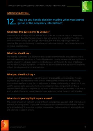 www.simplilearn.com 13
TOP 25 INTERVIEW QUESTIONS & ANSWERS – QUALITY MANAGEMENT
INTERVIEW QUESTION:
How do you handle decision making when you cannot
get all of the necessary information?12.
What does this question try to uncover?
Communication is always an issue, but QA is too often left out of the loop. It is a common
problem that all Quantity Managers have to deal with at one time or another. Then there are
times when there simply isn’t enough information, but that does not always extend the
deadline. The question is looking to see how you determine the right path forward when this
inevitable situation arises.
What you should say -
The method a candidate uses to analyze the available information and evaluate how best to
proceed is extremely important in Quality Management. Usually you won’t be able to discuss a
speciﬁc situation in adequate detail, so the best answer will focus on the kinds of data you
look for when sizing up a problem. Talk about the decision criteria that are required to make a
difficult decision when there is a lack of data.
What you should not say -
In most cases, these situations require the project or product to continue moving forward.
Saying that you would stop the entire process and block the process until the necessary
information is available is only the correct answer in a very small majority of situations. If you
use this as your go-to approach, it will come across more like a temper tantrum than a
decision making process. Companies do not want to miss deadlines, so you need to be able to
analyze what information you do have and make a decision before throwing on the brakes.
What should you highlight in your answer?
The correct answer will highlight several different contingencies based on what information is
available, including criteria to proceed, resources available to troubleshoot problems without
sufficient data (or if it is possible to gather the necessary data when there is adequate time),
and alternate courses of actions.
 