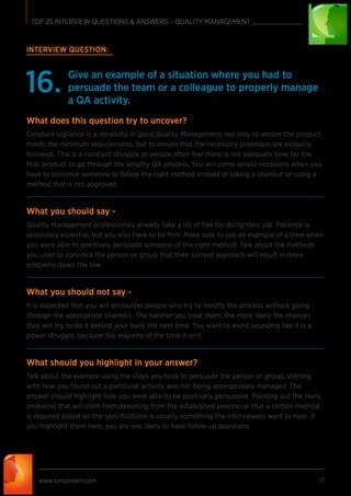 www.simplilearn.com 17
TOP 25 INTERVIEW QUESTIONS & ANSWERS – QUALITY MANAGEMENT
INTERVIEW QUESTION:
Give an example of a situation where you had to
persuade the team or a colleague to properly manage
a QA activity.
16.
What does this question try to uncover?
Constant vigilance is a necessity in good Quality Management, not only to ensure the product
meets the minimum requirements, but to ensure that the necessary processes are properly
followed. This is a constant struggle as people often feel there is not adequate time for the
ﬁnal product to go through the lengthy QA process. You will come across occasions when you
have to convince someone to follow the right method instead of taking a shortcut or using a
method that is not approved.
What you should say -
Quality Management professionals already take a lot of ﬂak for doing their job. Patience is
absolutely essential, but you also have to be ﬁrm. Make sure to use an example of a time when
you were able to positively persuade someone of the right method. Talk about the methods
you used to convince the person or group that their current approach will result in more
problems down the line.
What you should not say -
It is expected that you will encounter people who try to modify the process without going
through the appropriate channels. The harsher you treat them, the more likely the chances
they will try to do it behind your back the next time. You want to avoid sounding like it is a
power struggle, because the majority of the time it isn’t.
What should you highlight in your answer?
Talk about the example using the steps you took to persuade the person or group, starting
with how you found out a particular activity was not being appropriately managed. The
answer should highlight how you were able to be positively persuasive. Pointing out the likely
problems that will stem from deviating from the established process or that a certain method
is required based on the speciﬁcations is usually something the interviewers want to hear. If
you highlight them here, you are less likely to have follow up questions.
 