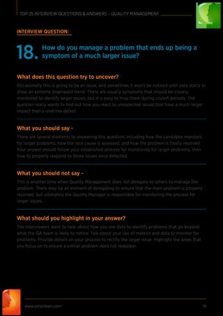 INTERVIEW QUESTION:
How do you manage a problem that ends up being a
symptom of a much larger issue?18.
What does this question try to uncover?
Occasionally this is going to be an issue, and sometimes it won’t be noticed until data starts to
show an extreme downward trend. There are usually symptoms that should be closely
monitored to identify larger issues, but it is easy to miss them during crunch periods. The
question really wants to ﬁnd out how you react to unexpected issues that have a much larger
impact than a onetime defect.
What you should say -
There are several elements to answering this question, including how the candidate monitors
for larger problems, how the root cause is assessed, and how the problem is ﬁnally resolved.
Your answer should follow your established process for monitoring for larger problems, then
how to properly respond to those issues once detected.
What you should not say -
This is another time when Quality Management does not delegate to others to manage the
problem. There may be an element of delegating to ensure that the main problem is properly
resolved, but ultimately the Quality Manager is responsible for monitoring the process for
larger issues.
What should you highlight in your answer?
The interviewers want to hear about how you use data to identify problems that go beyond
what the QA team is likely to notice. Talk about your use of metrics and data to monitor for
problems. Provide details on your process to rectify the larger issue. Highlight the areas that
you focus on to ensure a similar problem does not reappear.
www.simplilearn.com 19
TOP 25 INTERVIEW QUESTIONS & ANSWERS – QUALITY MANAGEMENT
 