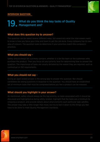 www.simplilearn.com 20
TOP 25 INTERVIEW QUESTIONS & ANSWERS – QUALITY MANAGEMENT
INTERVIEW QUESTION:
What do you think the key tasks of Quality
Management are?19.
What does this question try to uncover?
This question can be asked several different ways, but essentially what the interviewers want
to know is how you focus your time and team to get the job done. Every company has its own
area of concern. The question looks to determine if your priorities match the company’s
priorities.
What you should say -
Safety should always be a primary concern, whether it is for the team or the customers who
purchase the product. Then you focus on your priority level for determining how to answer the
question. The importance of tasks are usually dictated by the reason they are required, such as
contractual or ISO requirements.
What you should not say -
Giving an open-ended answer is the wrong way to answer this question. Nor should
candidates be asking questions in response to the question. You should have an established
set of minimum tasks that must be completed before you feel a product can be released.
What should you highlight in your answer?
As mentioned, safety should always be the top priority, so tasks associated with it should be
discussed and highlighted as being safety related. Highlight that the tasks are a minimum to
releasing a product, and provide details about what elements each particular task satisﬁes.
The answer may take a little longer than most, but try to boil it down to the things you feel
have to be done to meet Quality Management standards.
 