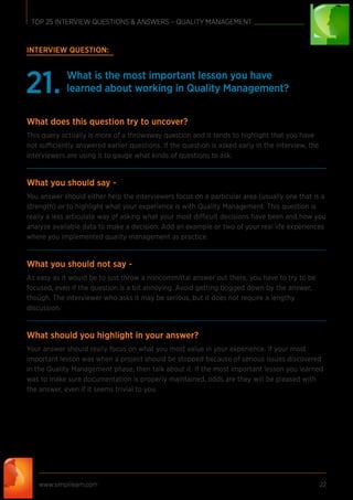 www.simplilearn.com 22
TOP 25 INTERVIEW QUESTIONS & ANSWERS – QUALITY MANAGEMENT
INTERVIEW QUESTION:
What is the most important lesson you have
learned about working in Quality Management?21.
What does this question try to uncover?
This query actually is more of a throwaway question and it tends to highlight that you have
not sufficiently answered earlier questions. If the question is asked early in the interview, the
interviewers are using it to gauge what kinds of questions to ask.
What you should say -
You answer should either help the interviewers focus on a particular area (usually one that is a
strength) or to highlight what your experience is with Quality Management. This question is
really a less articulate way of asking what your most difficult decisions have been and how you
analyze available data to make a decision. Add an example or two of your real life experiences
where you implemented quality management as practice.
What you should not say -
As easy as it would be to just throw a noncommittal answer out there, you have to try to be
focused, even if the question is a bit annoying. Avoid getting bogged down by the answer,
though. The interviewer who asks it may be serious, but it does not require a lengthy
discussion.
What should you highlight in your answer?
Your answer should really focus on what you most value in your experience. If your most
important lesson was when a project should be stopped because of serious issues discovered
in the Quality Management phase, then talk about it. If the most important lesson you learned
was to make sure documentation is properly maintained, odds are they will be pleased with
the answer, even if it seems trivial to you.
 