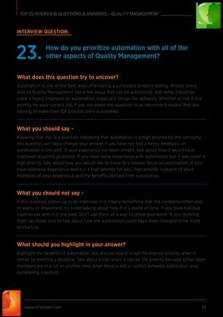 www.simplilearn.com 24
TOP 25 INTERVIEW QUESTIONS & ANSWERS – QUALITY MANAGEMENT
INTERVIEW QUESTION:
How do you prioritize automation with all of the
other aspects of Quality Management?23.
What does this question try to uncover?
Automation is one of the best ways of ensuring a consistent product quality. Almost every
area of Quality Management has a few areas that can be automated, and some industries
place a heavy emphasis on automation, especially things like software. Whether or not it is a
priority for your current job, if you are asked this question in an interview it means they are
looking to make their QA process more automated.
What you should say -
Knowing that this is a question indicating that automation is a high priority for the company,
this question will likely change your answer if you have not had a heavy emphasis on
automation in the past. If your experience has been limited, talk about how it would have
improved recurring problems. If you have some experience with automation but it was never a
high priority, talk about how you would like to move to a heavier focus on automation. If you
have extensive experience and it is a high priority for you, then provide a couple of short
examples of your experience and the beneﬁts derived from automation.
What you should not say -
If this question comes up in an interview, it is clearly something that the company either uses
or wants to implement, so avoid talking about how it is a waste of time. If you have had bad
experiences with it in the past, don’t use them as a way to prove your point. If you do bring
them up, make sure to talk about how the automation could have been changed to be more
productive.
What should you highlight in your answer?
Highlight the beneﬁts of automation, but discuss how it is not the highest priority when it
comes to meeting a deadline. Talk about times when it can be the priority because either team
members are in a lull or another time when there is not a conﬂict between automation and
completing a project.
 