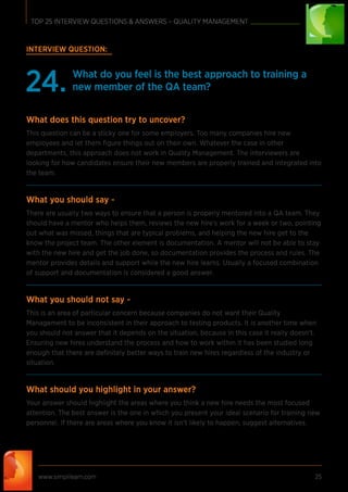 www.simplilearn.com 25
TOP 25 INTERVIEW QUESTIONS & ANSWERS – QUALITY MANAGEMENT
INTERVIEW QUESTION:
What do you feel is the best approach to training a
new member of the QA team?24.
What does this question try to uncover?
This question can be a sticky one for some employers. Too many companies hire new
employees and let them ﬁgure things out on their own. Whatever the case in other
departments, this approach does not work in Quality Management. The interviewers are
looking for how candidates ensure their new members are properly trained and integrated into
the team.
What you should say -
There are usually two ways to ensure that a person is properly mentored into a QA team. They
should have a mentor who helps them, reviews the new hire’s work for a week or two, pointing
out what was missed, things that are typical problems, and helping the new hire get to the
know the project team. The other element is documentation. A mentor will not be able to stay
with the new hire and get the job done, so documentation provides the process and rules. The
mentor provides details and support while the new hire learns. Usually a focused combination
of support and documentation is considered a good answer.
What you should not say -
This is an area of particular concern because companies do not want their Quality
Management to be inconsistent in their approach to testing products. It is another time when
you should not answer that it depends on the situation, because in this case it really doesn’t.
Ensuring new hires understand the process and how to work within it has been studied long
enough that there are deﬁnitely better ways to train new hires regardless of the industry or
situation.
What should you highlight in your answer?
Your answer should highlight the areas where you think a new hire needs the most focused
attention. The best answer is the one in which you present your ideal scenario for training new
personnel. If there are areas where you know it isn’t likely to happen, suggest alternatives.
 