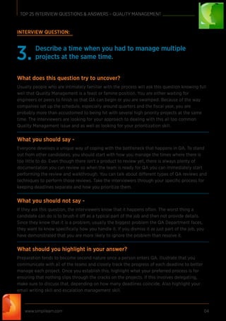 INTERVIEW QUESTION:
Describe a time when you had to manage multiple
projects at the same time.3.
What does this question try to uncover?
Usually people who are intimately familiar with the process will ask this question knowing full
well that Quality Management is a feast or famine position. You are either waiting for
engineers or peers to ﬁnish so that QA can begin or you are swamped. Because of the way
companies set up the schedule, especially around quarters and the ﬁscal year, you are
probably more than accustomed to being hit with several high priority projects at the same
time. The interviewers are looking for your approach to dealing with this all too common
Quality Management issue and as well as looking for your prioritization skill.
What you should say -
Everyone develops a unique way of coping with the bottleneck that happens in QA. To stand
out from other candidates, you should start with how you manage the times where there is
too little to do. Even though there isn’t a product to review yet, there is always plenty of
documentation you can review so when the team is ready for QA you can immediately start
performing the review and walkthrough. You can talk about different types of QA reviews and
techniques to perform those reviews. Take the interviewers through your speciﬁc process for
keeping deadlines separate and how you prioritize them.
What you should not say -
If they ask this question, the interviewers know that it happens often. The worst thing a
candidate can do is to brush it off as a typical part of the job and then not provide details.
Since they know that it is a problem, usually the biggest problem the QA Department faces,
they want to know speciﬁcally how you handle it. If you dismiss it as just part of the job, you
have demonstrated that you are more likely to ignore the problem than resolve it.
What should you highlight in your answer?
Preparation tends to become second nature once a person enters QA. Illustrate that you
communicate with all of the teams and closely track the progress of each deadline to better
manage each project. Once you establish this, highlight what your preferred process is for
ensuring that nothing slips through the cracks on the projects. If this involves delegating,
make sure to discuss that, depending on how many deadlines coincide. Also highlight your
email writing skill and escalation management skill.
www.simplilearn.com 04
TOP 25 INTERVIEW QUESTIONS & ANSWERS – QUALITY MANAGEMENT
 