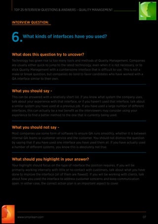INTERVIEW QUESTION:
What kinds of interfaces have you used?
6.
What does this question try to uncover?
Technology has given rise to too many tools and methods of Quality Management. Companies
are usually either quick to jump to the latest technology, even when it is not necessary, or to
stick Quality Management with a cumbersome interface that is difficult to use. This is not a
make or break question, but companies do tend to favor candidates who have worked with a
QA interface similar to their own.
What you should say -
This can be answered with a relatively short list. If you know what system the company uses,
talk about your experience with that interface, or if you haven’t used that interface, talk about
a similar system you have used at a previous job. If you have used a large number of different
interfaces, this can actually be a real beneﬁt as the interviewers may consider using your
experience to ﬁnd a better method to the one that is currently being used.
What you should not say -
Most companies use some form of software to ensure QA runs smoothly, whether it is between
internal QA teams or customer service and the customer. You should not dismiss the question
by saying that if you have used one interface you have used them all. If you have actually used
a number of different systems, you know this is absolutely not true.
What should you highlight in your answer?
Your highlight should focus on the type of interface the position requires. If you will be
primarily working internally with little or no contact with customers, talk about what you have
done to improve the interface (all of them are ﬂawed). If you will be working with clients, talk
about how you used the interface to address customer concerns and keep communication
open. In either case, the correct action plan is an important aspect to cover.
www.simplilearn.com 07
TOP 25 INTERVIEW QUESTIONS & ANSWERS – QUALITY MANAGEMENT
 