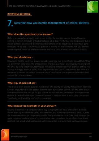 INTERVIEW QUESTION:
Describe how you handle management of critical defects.
7.
What does this question try to uncover?
Defects are expected at pretty much every level in the process, even at the end because
nothing is perfect. However, critical defects are a big deal. The further into the process that a
critical defect is discovered, the more questions there will be about how it could have gone
unnoticed for so long. This particular question is looking for the answer to how you address
something that should be a rare occurrence and has a serious impact on the ﬁnal product.
What you should say -
It is usually best to start your answer by addressing how rare these should be and that if they
are a common occurrence, the entire process (not just QA) needs a serious review, along with
the SME, by using speciﬁc QC techniques. This should be followed by an example of how you
actually managed a critical defect from beginning to end. Discuss the process and tools that
were used to detect the defect, then how long it took for the proper people to be identiﬁed
and notiﬁed of the problem.
What you should not say -
This is not a short answer question. Candidates who qualify for Quality Management positions
have all encountered critical defects at some point during their careers. The ﬁrst time should
have been memorable enough for you to have established your own way of managing those
defects. As a Quality Manager, the correct answer is never to leave it up to others to resolve.
You should be driving the process to a resolution.
What should you highlight in your answer?
Usually an example is a candidate’s best way to highlight how he or she handles a critical
defect. Starting with how the defect was detected, and if you were the one to detect it, take
the interviewers through the process used to ﬁnally resolve the issue. Take them through the
tools, resources, and methods of communication used to address the problem. Once it was
resolved, talk about what was learned and implemented to ensure it did not happen again.
www.simplilearn.com 08
TOP 25 INTERVIEW QUESTIONS & ANSWERS – QUALITY MANAGEMENT
 