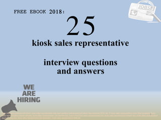 25
1
kiosk sales representative
interview questions
FREE EBOOK 2018:
Tags: interview questions pdf ebook, kiosk sales representative interview questions and answers pdf ebook free download 2018, top 10 kiosk sales representative cover letter templates, kiosk
sales representative resume samples, kiosk sales representative job interview tips, how to find kiosk sales representative jobs, kiosk sales representative linkedin tips, kiosk sales representative
resume writing tips, kiosk sales representative job description. kiosk sales representative skills list
and answers
 