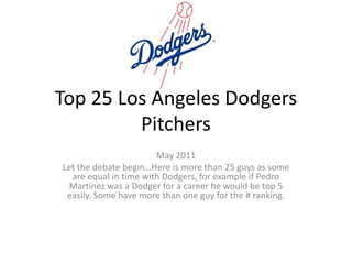 Top 25 Los Angeles Dodgers Pitchers May 2011 Let the debate begin…Here is more than 25 guys as some are equal in time with Dodgers, for example if Pedro Martinez was a Dodger for a career he would be top 5 easily. Some have more than one guy for the # ranking. 
