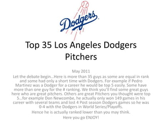 Top 35Los Angeles Dodgers Pitchers,[object Object],May 2011,[object Object],Let the debate begin…Here is more than 35guys as some are equal in rank and some had only a short time with Dodgers. For example if Pedro Martinez was a Dodger for a career he would be top 5 easily. Some have more than one guy for the # ranking. We think you’ll find some great guys here who are great pitchers. Others are great Pitchers you thought were top 5…for example Don Newcombe, he actually only won 149 games in his career with several teams and lost 4 Post season Dodgers games so he was 0-4 with the Dodgers in World Series/Playoffs. ,[object Object],Hence he is actually ranked lower than you may think.,[object Object],Here you go ENJOY!,[object Object]