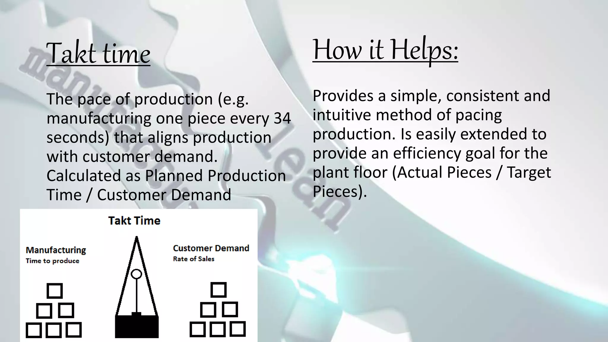 Takt time
The pace of production (e.g.
manufacturing one piece every 34
seconds) that aligns production
with customer demand.
Calculated as Planned Production
Time / Customer Demand
Provides a simple, consistent and
intuitive method of pacing
production. Is easily extended to
provide an efficiency goal for the
plant floor (Actual Pieces / Target
Pieces).
How it Helps:
 
