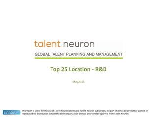 Top 25 Location - R&D
May 2013
This report is solely for the use of Talent Neuron clients and Talent Neuron Subscribers. No part of it may be circulated, quoted, or
reproduced for distribution outside the client organization without prior written approval from Talent Neuron.
 