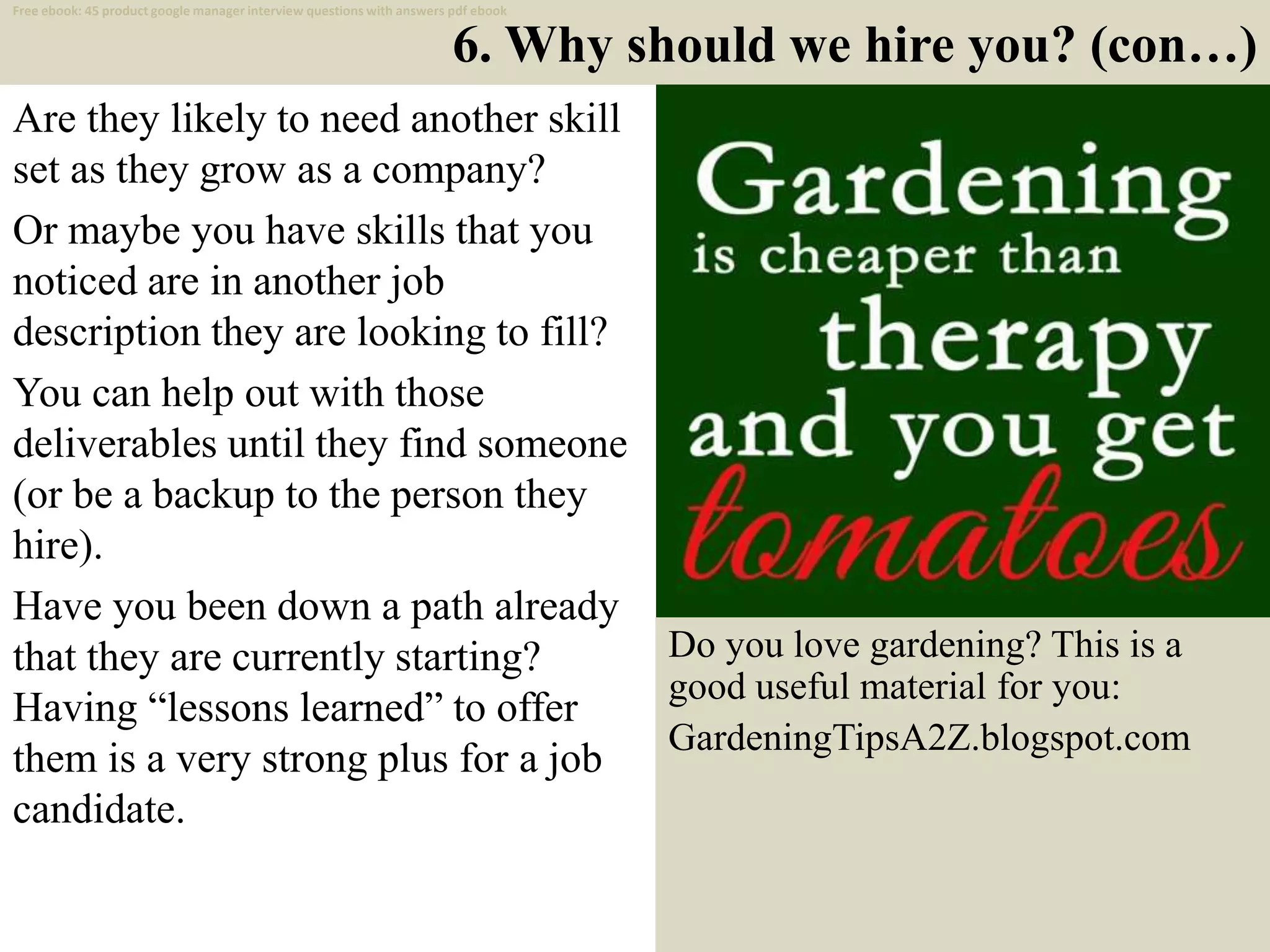 6. Why should we hire you? (con…)
Are they likely to need another skill
set as they grow as a company?
Or maybe you have skills that you
noticed are in another job
description they are looking to fill?
You can help out with those
deliverables until they find someone
(or be a backup to the person they
hire).
Have you been down a path already
that they are currently starting?
Having “lessons learned” to offer
them is a very strong plus for a job
candidate.
12
Free ebook: 45 product google manager interview questions with answers pdf ebook
Do you love gardening? This is a
good useful material for you:
GardeningTipsA2Z.blogspot.com
 