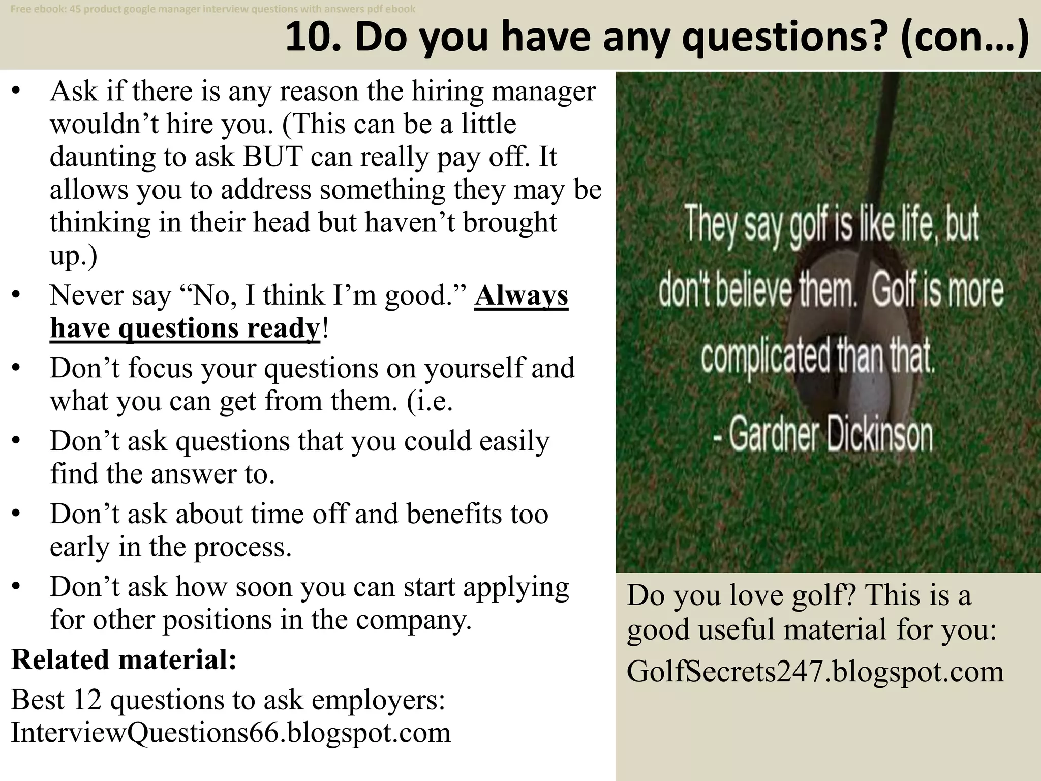 10. Do you have any questions? (con…)
• Ask if there is any reason the hiring manager
wouldn’t hire you. (This can be a little
daunting to ask BUT can really pay off. It
allows you to address something they may be
thinking in their head but haven’t brought
up.)
• Never say “No, I think I’m good.” Always
have questions ready!
• Don’t focus your questions on yourself and
what you can get from them. (i.e.
• Don’t ask questions that you could easily
find the answer to.
• Don’t ask about time off and benefits too
early in the process.
• Don’t ask how soon you can start applying
for other positions in the company.
Related material:
Best 12 questions to ask employers:
InterviewQuestions66.blogspot.com 20
Free ebook: 45 product google manager interview questions with answers pdf ebook
Do you love golf? This is a
good useful material for you:
GolfSecrets247.blogspot.com
 