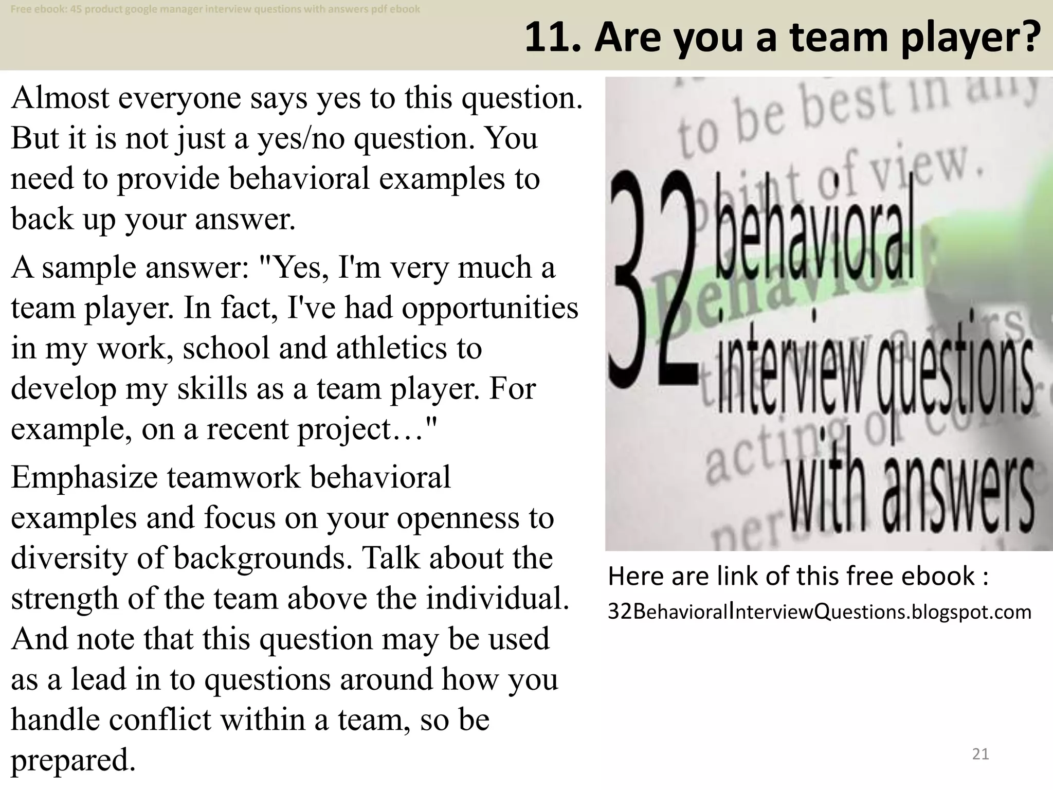 11. Are you a team player?
Almost everyone says yes to this question.
But it is not just a yes/no question. You
need to provide behavioral examples to
back up your answer.
A sample answer: "Yes, I'm very much a
team player. In fact, I've had opportunities
in my work, school and athletics to
develop my skills as a team player. For
example, on a recent project…"
Emphasize teamwork behavioral
examples and focus on your openness to
diversity of backgrounds. Talk about the
strength of the team above the individual.
And note that this question may be used
as a lead in to questions around how you
handle conflict within a team, so be
prepared. 21
Here are link of this free ebook :
32BehavioralInterviewQuestions.blogspot.com
Free ebook: 45 product google manager interview questions with answers pdf ebook
 