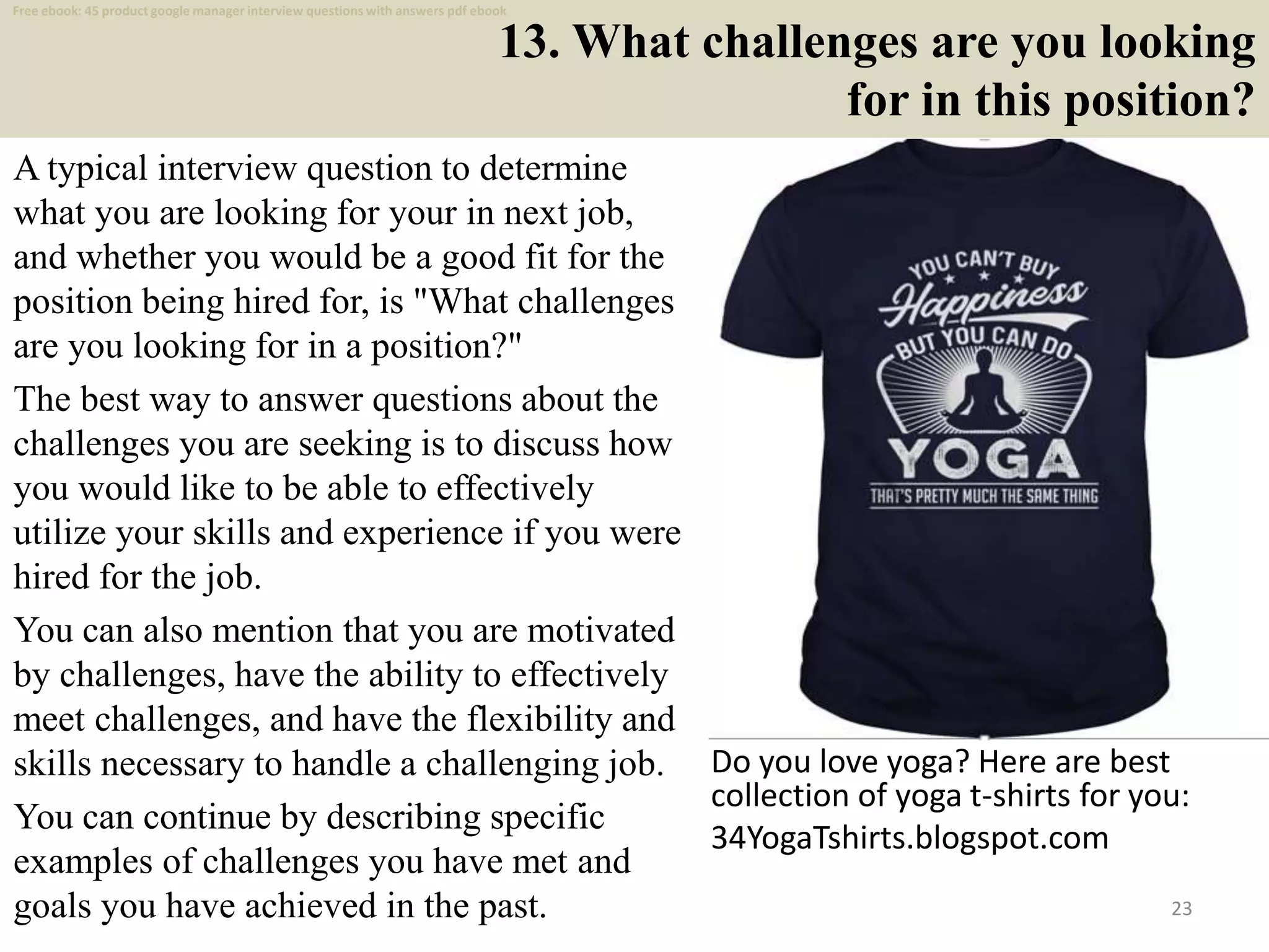13. What challenges are you looking
for in this position?
A typical interview question to determine
what you are looking for your in next job,
and whether you would be a good fit for the
position being hired for, is "What challenges
are you looking for in a position?"
The best way to answer questions about the
challenges you are seeking is to discuss how
you would like to be able to effectively
utilize your skills and experience if you were
hired for the job.
You can also mention that you are motivated
by challenges, have the ability to effectively
meet challenges, and have the flexibility and
skills necessary to handle a challenging job.
You can continue by describing specific
examples of challenges you have met and
goals you have achieved in the past. 23
Do you love yoga? Here are best
collection of yoga t-shirts for you:
34YogaTshirts.blogspot.com
Free ebook: 45 product google manager interview questions with answers pdf ebook
 