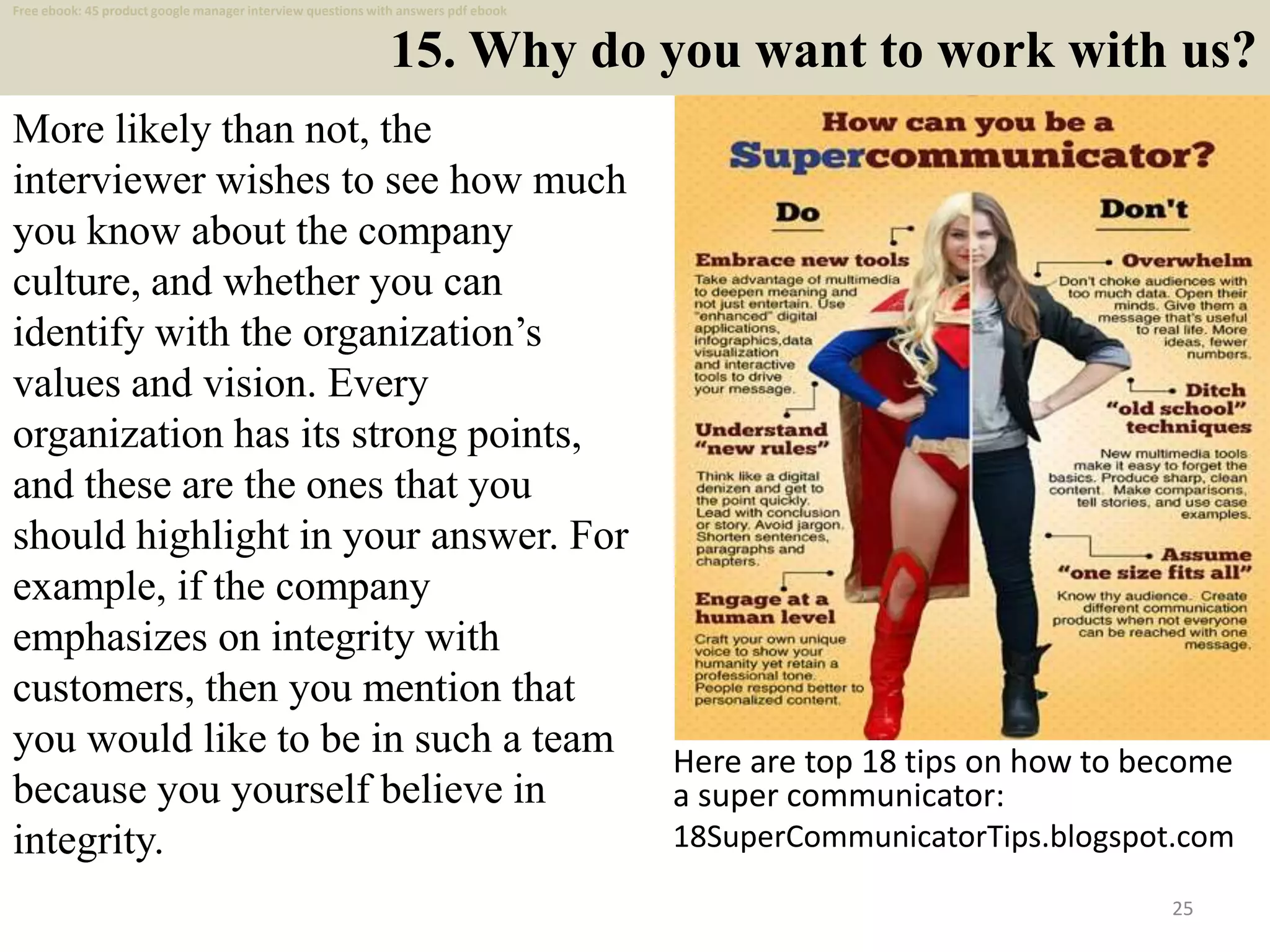 15. Why do you want to work with us?
25
More likely than not, the
interviewer wishes to see how much
you know about the company
culture, and whether you can
identify with the organization’s
values and vision. Every
organization has its strong points,
and these are the ones that you
should highlight in your answer. For
example, if the company
emphasizes on integrity with
customers, then you mention that
you would like to be in such a team
because you yourself believe in
integrity.
Here are top 18 tips on how to become
a super communicator:
18SuperCommunicatorTips.blogspot.com
Free ebook: 45 product google manager interview questions with answers pdf ebook
 