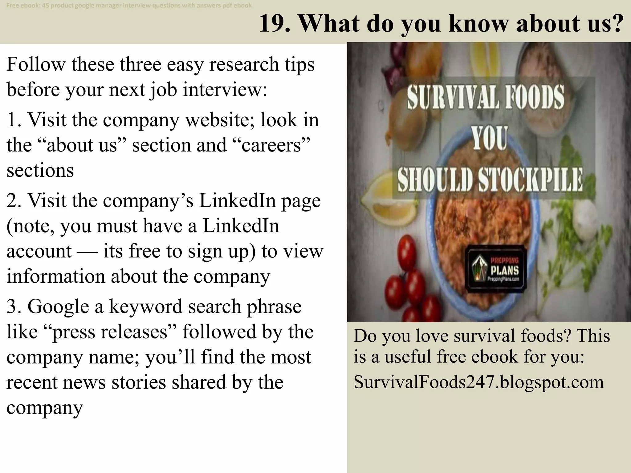 19. What do you know about us?
Follow these three easy research tips
before your next job interview:
1. Visit the company website; look in
the “about us” section and “careers”
sections
2. Visit the company’s LinkedIn page
(note, you must have a LinkedIn
account — its free to sign up) to view
information about the company
3. Google a keyword search phrase
like “press releases” followed by the
company name; you’ll find the most
recent news stories shared by the
company
29
Free ebook: 45 product google manager interview questions with answers pdf ebook
Do you love survival foods? This
is a useful free ebook for you:
SurvivalFoods247.blogspot.com
 
