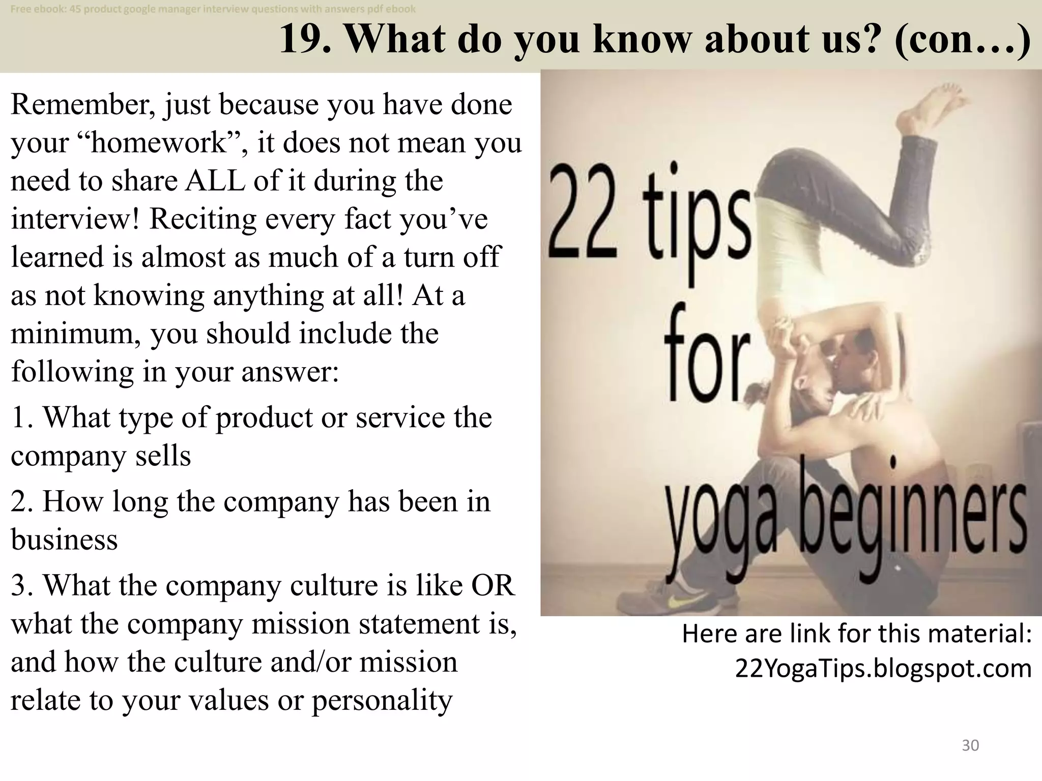 19. What do you know about us? (con…)
Remember, just because you have done
your “homework”, it does not mean you
need to share ALL of it during the
interview! Reciting every fact you’ve
learned is almost as much of a turn off
as not knowing anything at all! At a
minimum, you should include the
following in your answer:
1. What type of product or service the
company sells
2. How long the company has been in
business
3. What the company culture is like OR
what the company mission statement is,
and how the culture and/or mission
relate to your values or personality
30
Here are link for this material:
22YogaTips.blogspot.com
Free ebook: 45 product google manager interview questions with answers pdf ebook
 
