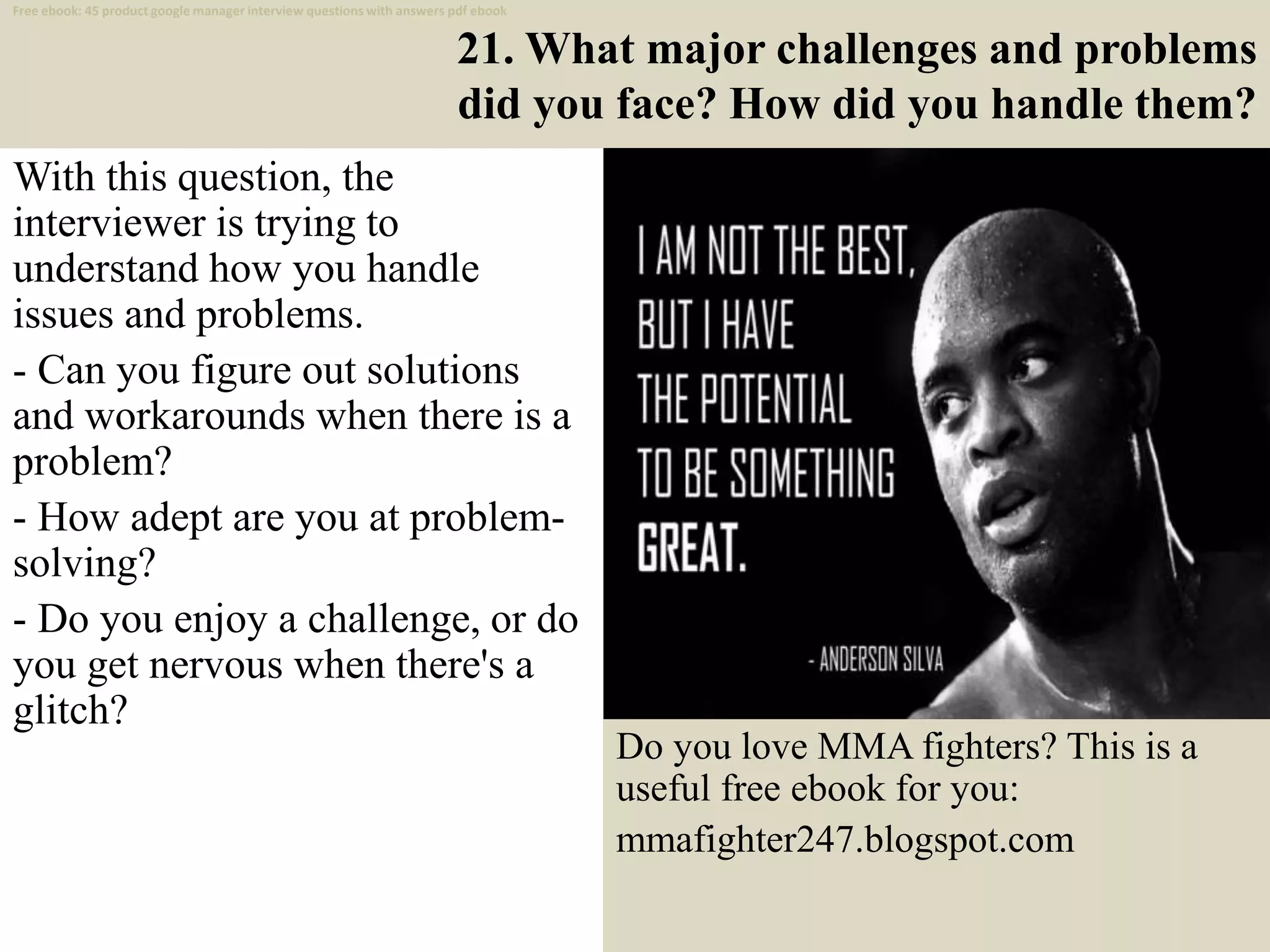21. What major challenges and problems
did you face? How did you handle them?
With this question, the
interviewer is trying to
understand how you handle
issues and problems.
- Can you figure out solutions
and workarounds when there is a
problem?
- How adept are you at problem-
solving?
- Do you enjoy a challenge, or do
you get nervous when there's a
glitch?
32
Free ebook: 45 product google manager interview questions with answers pdf ebook
Do you love MMA fighters? This is a
useful free ebook for you:
mmafighter247.blogspot.com
 