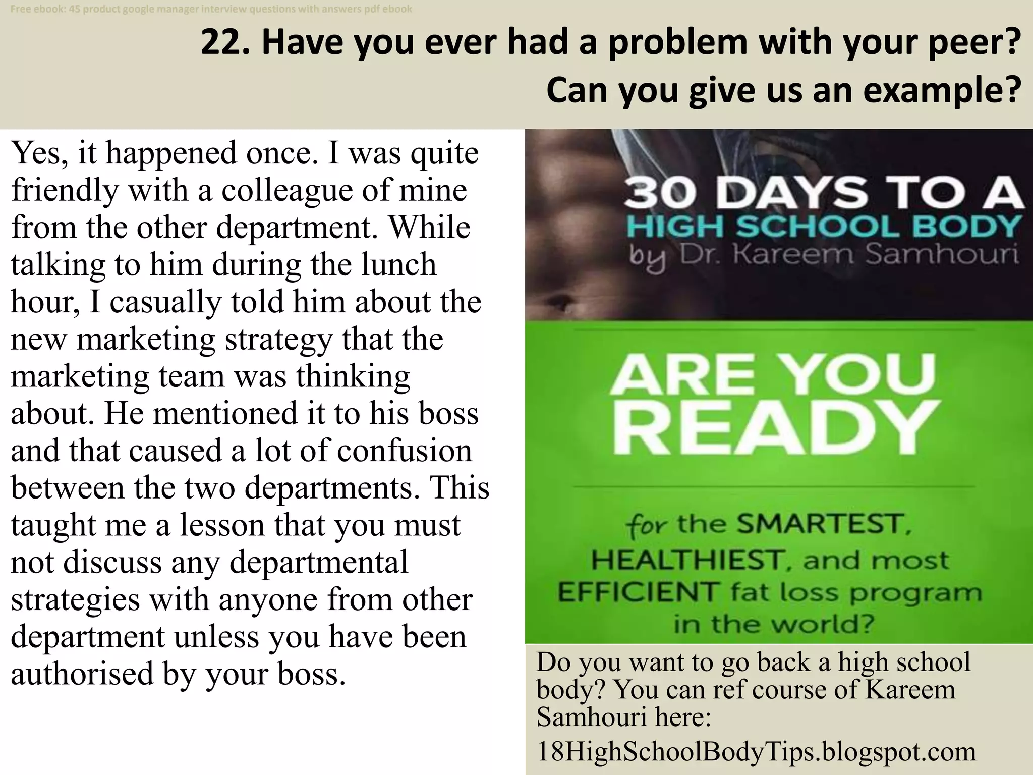 22. Have you ever had a problem with your peer?
Can you give us an example?
33
Yes, it happened once. I was quite
friendly with a colleague of mine
from the other department. While
talking to him during the lunch
hour, I casually told him about the
new marketing strategy that the
marketing team was thinking
about. He mentioned it to his boss
and that caused a lot of confusion
between the two departments. This
taught me a lesson that you must
not discuss any departmental
strategies with anyone from other
department unless you have been
authorised by your boss. Do you want to go back a high school
body? You can ref course of Kareem
Samhouri here:
18HighSchoolBodyTips.blogspot.com
Free ebook: 45 product google manager interview questions with answers pdf ebook
 