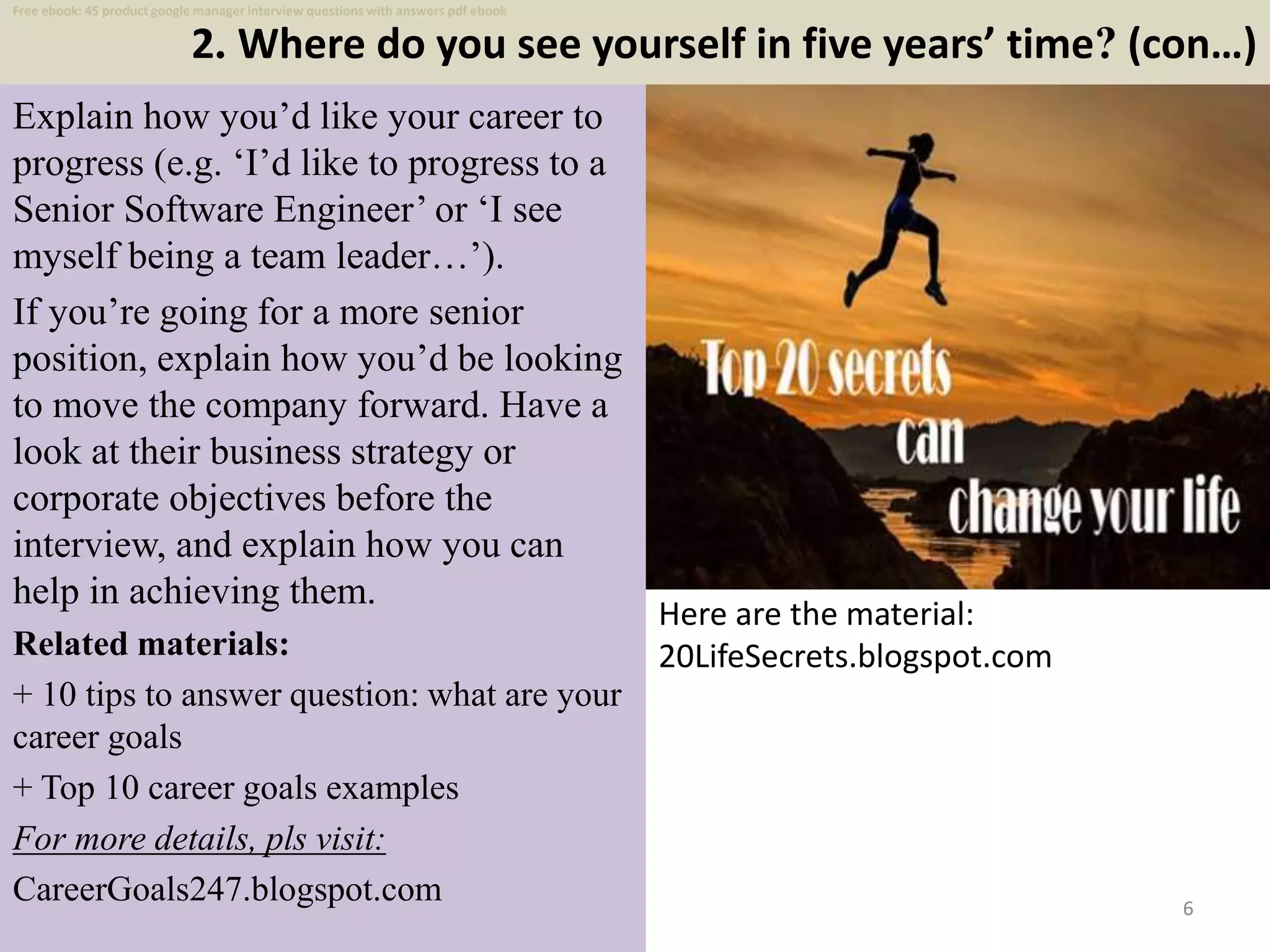 2. Where do you see yourself in five years’ time? (con…)
6
Explain how you’d like your career to
progress (e.g. ‘I’d like to progress to a
Senior Software Engineer’ or ‘I see
myself being a team leader…’).
If you’re going for a more senior
position, explain how you’d be looking
to move the company forward. Have a
look at their business strategy or
corporate objectives before the
interview, and explain how you can
help in achieving them.
Related materials:
+ 10 tips to answer question: what are your
career goals
+ Top 10 career goals examples
For more details, pls visit:
CareerGoals247.blogspot.com
Here are the material:
20LifeSecrets.blogspot.com
Free ebook: 45 product google manager interview questions with answers pdf ebook
 
