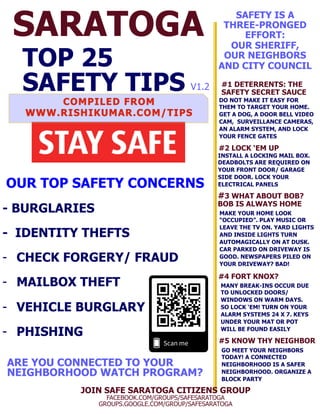 SARATOGA
TOP 25
SAFETY TIPS
OUR TOP SAFETY CONCERNS
- BURGLARIES
- IDENTITY THEFTS
-  CHECK FORGERY/ FRAUD
-  MAILBOX THEFT
-  VEHICLE BURGLARY
-  PHISHING
JOIN SAFE SARATOGA CITIZENS GROUP
FACEBOOK.COM/GROUPS/SAFESARATOGA
GROUPS.GOOGLE.COM/GROUP/SAFESARATOGA
#1 DETERRENTS: THE
SAFETY SECRET SAUCE
DO NOT MAKE IT EASY FOR
THEM TO TARGET YOUR HOME.
GET A DOG, A DOOR BELL VIDEO
CAM, SURVEILLANCE CAMERAS,
AN ALARM SYSTEM, AND LOCK
YOUR FENCE GATES
SAFETY IS A
THREE-PRONGED
EFFORT:
OUR SHERIFF,
OUR NEIGHBORS
AND CITY COUNCIL
ARE YOU CONNECTED TO YOUR
NEIGHBORHOOD WATCH PROGRAM?
#3 WHAT ABOUT BOB?
BOB IS ALWAYS HOME
MAKE YOUR HOME LOOK
“OCCUPIED”. PLAY MUSIC OR
LEAVE THE TV ON. YARD LIGHTS
AND INSIDE LIGHTS TURN
AUTOMAGICALLY ON AT DUSK.
CAR PARKED ON DRIVEWAY IS
GOOD. NEWSPAPERS PILED ON
YOUR DRIVEWAY? BAD!
#4 FORT KNOX?
#5 KNOW THY NEIGHBOR
MANY BREAK-INS OCCUR DUE
TO UNLOCKED DOORS/
WINDOWS ON WARM DAYS.
SO LOCK ‘EM! TURN ON YOUR
ALARM SYSTEMS 24 X 7. KEYS
UNDER YOUR MAT OR POT
WILL BE FOUND EASILY
GO MEET YOUR NEIGHBORS
TODAY! A CONNECTED
NEIGHBORHOOD IS A SAFER
NEIGHBORHOOD. ORGANIZE A
BLOCK PARTY
#2 LOCK ‘EM UP
INSTALL A LOCKING MAIL BOX.
DEADBOLTS ARE REQUIRED ON
YOUR FRONT DOOR/ GARAGE
SIDE DOOR. LOCK YOUR
ELECTRICAL PANELS
V1.2
 