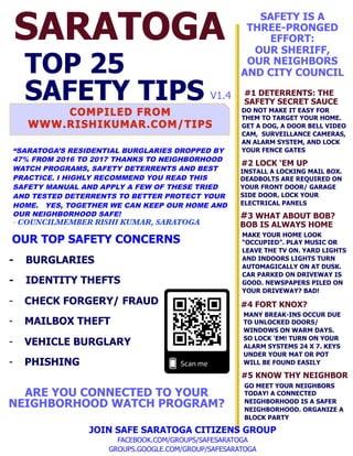 SARATOGA
TOP 25
SAFETY TIPS
OUR TOP SAFETY CONCERNS
- BURGLARIES
- IDENTITY THEFTS
-  CHECK FORGERY/ FRAUD
-  MAILBOX THEFT
-  VEHICLE BURGLARY
-  PHISHING
JOIN SAFE SARATOGA CITIZENS GROUP
FACEBOOK.COM/GROUPS/SAFESARATOGA
GROUPS.GOOGLE.COM/GROUP/SAFESARATOGA
#1 DETERRENTS: THE
SAFETY SECRET SAUCE
DO NOT MAKE IT EASY FOR
THEM TO TARGET YOUR HOME.
GET A DOG, A DOOR BELL VIDEO
CAM, SURVEILLANCE CAMERAS,
AN ALARM SYSTEM, AND LOCK
YOUR FENCE GATES
SAFETY IS A
THREE-PRONGED
EFFORT:
OUR SHERIFF,
OUR NEIGHBORS
AND CITY COUNCIL
ARE YOU CONNECTED TO YOUR
NEIGHBORHOOD WATCH PROGRAM?
#3 WHAT ABOUT BOB?
BOB IS ALWAYS HOME
MAKE YOUR HOME LOOK
“OCCUPIED”. PLAY MUSIC OR
LEAVE THE TV ON. YARD LIGHTS
AND INDOORS LIGHTS TURN
AUTOMAGICALLY ON AT DUSK.
CAR PARKED ON DRIVEWAY IS
GOOD. NEWSPAPERS PILED ON
YOUR DRIVEWAY? BAD!
#4 FORT KNOX?
#5 KNOW THY NEIGHBOR
MANY BREAK-INS OCCUR DUE
TO UNLOCKED DOORS/
WINDOWS ON WARM DAYS.
SO LOCK ‘EM! TURN ON YOUR
ALARM SYSTEMS 24 X 7. KEYS
UNDER YOUR MAT OR POT
WILL BE FOUND EASILY
GO MEET YOUR NEIGHBORS
TODAY! A CONNECTED
NEIGHBORHOOD IS A SAFER
NEIGHBORHOOD. ORGANIZE A
BLOCK PARTY
#2 LOCK ‘EM UP
INSTALL A LOCKING MAIL BOX.
DEADBOLTS ARE REQUIRED ON
YOUR FRONT DOOR/ GARAGE
SIDE DOOR. LOCK YOUR
ELECTRICAL PANELS
V1.4
“SARATOGA’S RESIDENTIAL BURGLARIES DROPPED BY
47% FROM 2016 TO 2017 THANKS TO NEIGHBORHOOD
WATCH PROGRAMS, SAFETY DETERRENTS AND BEST
PRACTICE. I HIGHLY RECOMMEND YOU READ THIS
SAFETY MANUAL AND APPLY A FEW OF THESE TRIED
AND TESTED DETERRENTS TO BETTER PROTECT YOUR
HOME. YES, TOGETHER WE CAN KEEP OUR HOME AND
OUR NEIGHBORHOOD SAFE!
- COUNCILMEMBER RISHI KUMAR, SARATOGA
 