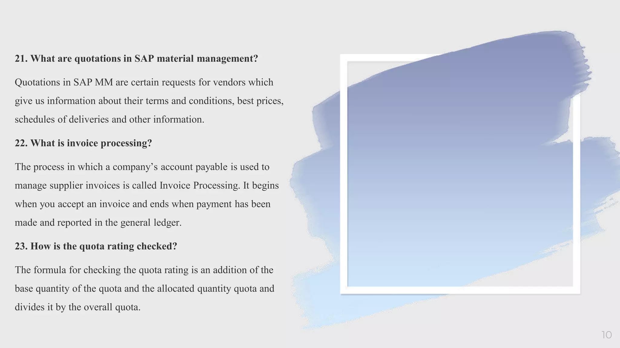21. What are quotations in SAP material management?
Quotations in SAP MM are certain requests for vendors which
give us information about their terms and conditions, best prices,
schedules of deliveries and other information.
22. What is invoice processing?
The process in which a company’s account payable is used to
manage supplier invoices is called Invoice Processing. It begins
when you accept an invoice and ends when payment has been
made and reported in the general ledger.
23. How is the quota rating checked?
The formula for checking the quota rating is an addition of the
base quantity of the quota and the allocated quantity quota and
divides it by the overall quota.
10
 