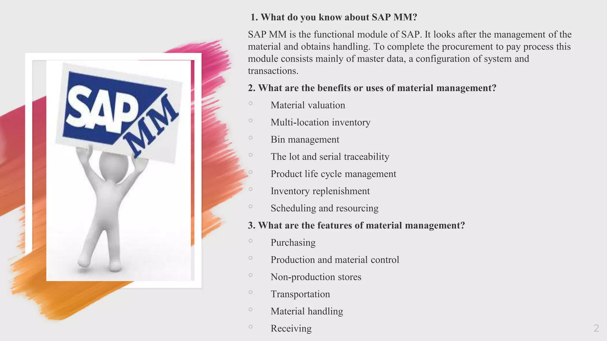 2
1. What do you know about SAP MM?
SAP MM is the functional module of SAP. It looks after the management of the
material and obtains handling. To complete the procurement to pay process this
module consists mainly of master data, a configuration of system and
transactions.
2. What are the benefits or uses of material management?
◦ Material valuation
◦ Multi-location inventory
◦ Bin management
◦ The lot and serial traceability
◦ Product life cycle management
◦ Inventory replenishment
◦ Scheduling and resourcing
3. What are the features of material management?
◦ Purchasing
◦ Production and material control
◦ Non-production stores
◦ Transportation
◦ Material handling
◦ Receiving
 