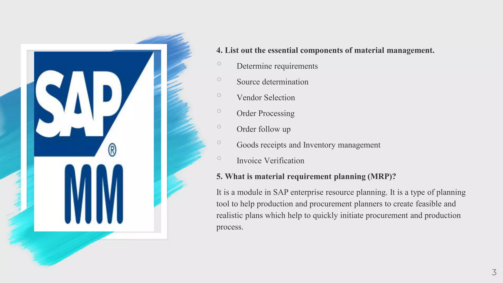 4. List out the essential components of material management.
◦ Determine requirements
◦ Source determination
◦ Vendor Selection
◦ Order Processing
◦ Order follow up
◦ Goods receipts and Inventory management
◦ Invoice Verification
5. What is material requirement planning (MRP)?
It is a module in SAP enterprise resource planning. It is a type of planning
tool to help production and procurement planners to create feasible and
realistic plans which help to quickly initiate procurement and production
process.
3
 