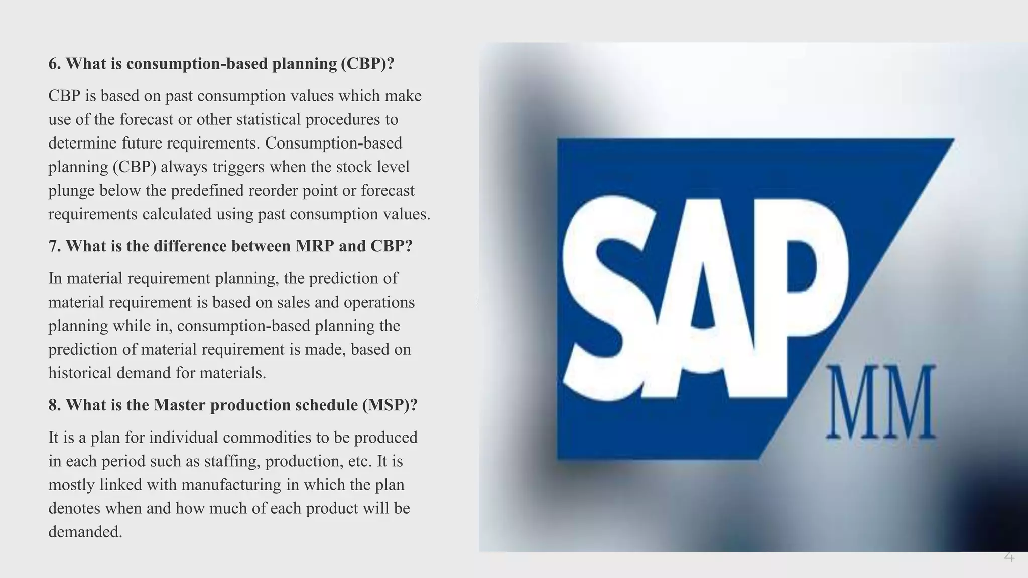 6. What is consumption-based planning (CBP)?
CBP is based on past consumption values which make
use of the forecast or other statistical procedures to
determine future requirements. Consumption-based
planning (CBP) always triggers when the stock level
plunge below the predefined reorder point or forecast
requirements calculated using past consumption values.
7. What is the difference between MRP and CBP?
In material requirement planning, the prediction of
material requirement is based on sales and operations
planning while in, consumption-based planning the
prediction of material requirement is made, based on
historical demand for materials.
8. What is the Master production schedule (MSP)?
It is a plan for individual commodities to be produced
in each period such as staffing, production, etc. It is
mostly linked with manufacturing in which the plan
denotes when and how much of each product will be
demanded.
4
 