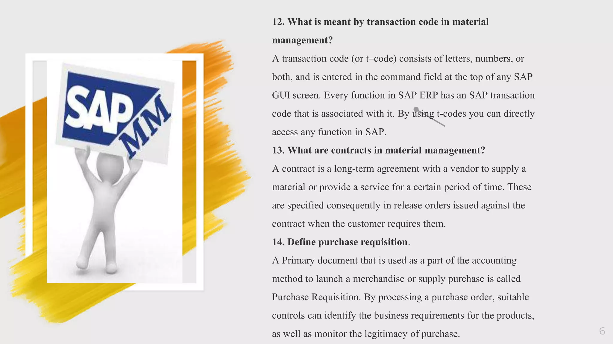 6
12. What is meant by transaction code in material
management?
A transaction code (or t–code) consists of letters, numbers, or
both, and is entered in the command field at the top of any SAP
GUI screen. Every function in SAP ERP has an SAP transaction
code that is associated with it. By using t-codes you can directly
access any function in SAP.
13. What are contracts in material management?
A contract is a long-term agreement with a vendor to supply a
material or provide a service for a certain period of time. These
are specified consequently in release orders issued against the
contract when the customer requires them.
14. Define purchase requisition.
A Primary document that is used as a part of the accounting
method to launch a merchandise or supply purchase is called
Purchase Requisition. By processing a purchase order, suitable
controls can identify the business requirements for the products,
as well as monitor the legitimacy of purchase.
 