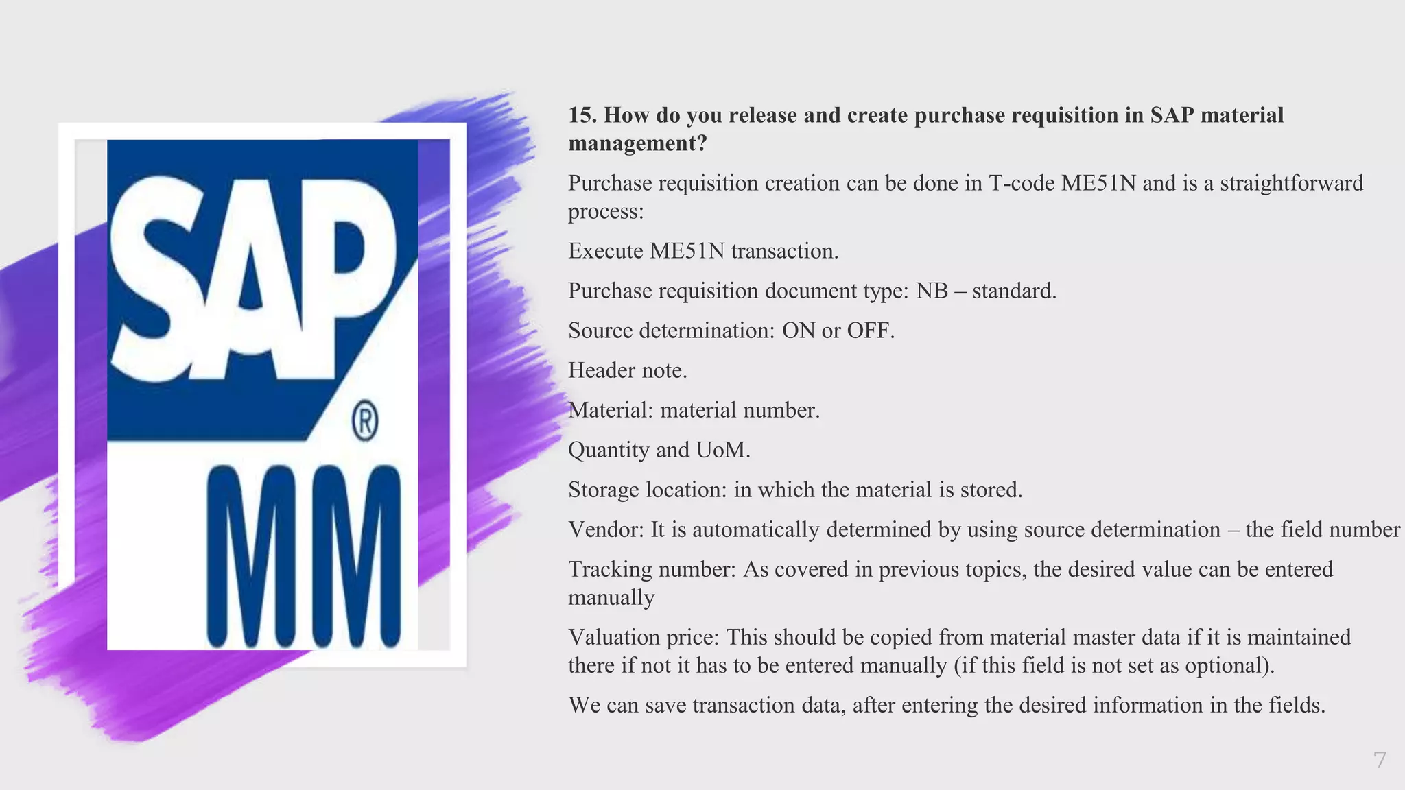 15. How do you release and create purchase requisition in SAP material
management?
Purchase requisition creation can be done in T-code ME51N and is a straightforward
process:
Execute ME51N transaction.
Purchase requisition document type: NB – standard.
Source determination: ON or OFF.
Header note.
Material: material number.
Quantity and UoM.
Storage location: in which the material is stored.
Vendor: It is automatically determined by using source determination – the field number
Tracking number: As covered in previous topics, the desired value can be entered
manually
Valuation price: This should be copied from material master data if it is maintained
there if not it has to be entered manually (if this field is not set as optional).
We can save transaction data, after entering the desired information in the fields.
7
 