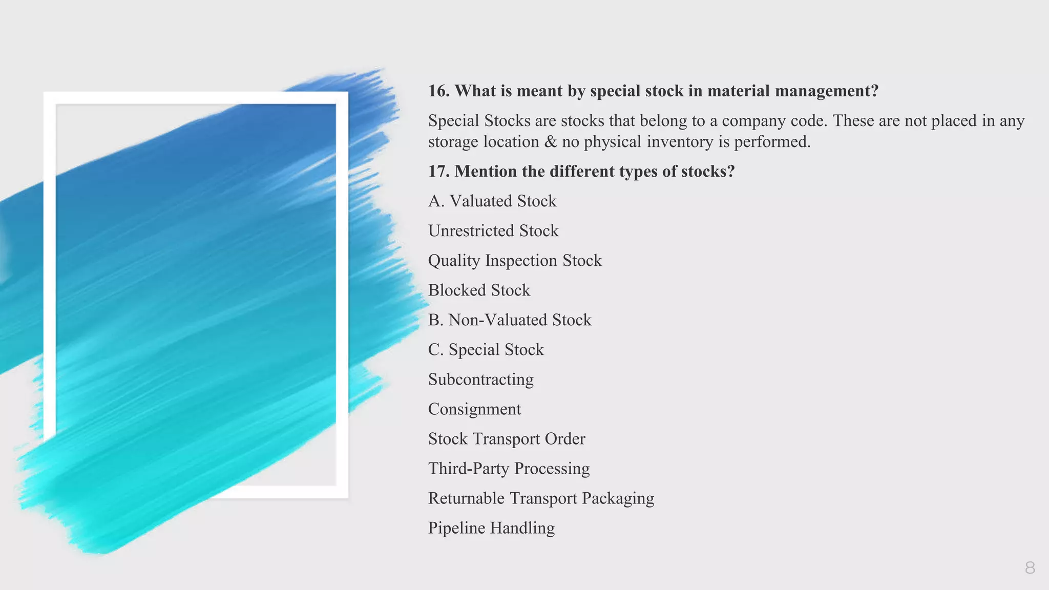 16. What is meant by special stock in material management?
Special Stocks are stocks that belong to a company code. These are not placed in any
storage location & no physical inventory is performed.
17. Mention the different types of stocks?
A. Valuated Stock
Unrestricted Stock
Quality Inspection Stock
Blocked Stock
B. Non-Valuated Stock
C. Special Stock
Subcontracting
Consignment
Stock Transport Order
Third-Party Processing
Returnable Transport Packaging
Pipeline Handling
8
 