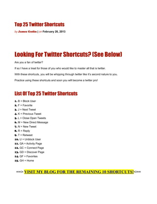 Top 25 Twitter Shortcuts
by James Godin | on February 26, 2013




Looking For Twitter Shortcuts? (See Below)
Are you a fan of twitter?

If so I have a treat for those of you who would like to master all that is twitter.

With these shortcuts, you will be whipping through twitter like it’s second nature to you.

Practice using these shortcuts and soon you will become a twitter pro!




List Of Top 25 Twitter Shortcuts
1. B = Block User
2. F = Favorite
3. J = Next Tweet
4. K = Previous Tweet
5. L = Close Open Tweets
6. M = New Direct Message
7. N = New Tweet
8. R = Reply
9. T = Retweet
10. U = Unblock User
11. GA = Activity Page
12. GC = Connect Page
13. GD = Discover Page
14. GF = Favorites
15. GH = Home



 ==> VISIT MY BLOG FOR THE REMAINING 10 SHORTCUTS!<==
 