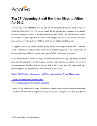 Top 25 Upcoming Small Business Blogs to follow
for 2012
This list here is the ultimate list of the Top 25 Upcoming Small Business Blogs which you
should be following in 2012. The reason we call this the ultimate list is because we do not rely
on some meaningless metrics or numbers to come up with this list. We all know these metrics
and numbers can be manipulated. We know about bloggers with 20K+ followers who have junk
posts and also of Technorati Top 100 blogs which are just filled with affiliate links.

At Apptivo, we use the Human Metrics System which bases blogs on more than 15 criterias
which a real human would care about. Such areas include the originality of the content, value of
the content to target audience, organic viral potential of the content, and much more.

So we decided to make this list the way you would really measure a blog – by reading the blog
posts and by engaging with the bloggers and the small business community to get their
recommendations. Based on this we came up with a list of rising stars, the blogs which have
been doing great and we predict will do extraordinarily well in 2012.

Want a FREE Project Management tool? Check out Apptivo’s Project Management

Top 25 Upcoming Small Business Blogs
View more presentations from Puneet Yamparala

To start off, we shortlisted 50 blogs. Each of these 50 blogs were equally worthy of being in the
Top 25 list, but our Editor had a gun to our head and we had to pick just 25. So here goes the list:




© 2011 Apptivo Inc. All rights reserved.
 