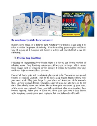 By using humor you take back your power:
Humor shows things in a different light. Whatever your mind is, it can cure it. It
often scratches the power of authority. What is troubling you can give a different
way of looking at it. Laughter and humor is a deep and powerful tool to see life
differently.
4. Practice deep breathing:
Focusing on strengthening your breath, there is a way to call for the reaction of
relieving stress. Deep breathing encourages full oxygen exchange, which means
fresh oxygen sent for outgoing carbon dioxide. It makes the heartbeat slow and
stable and helps to reduce blood pressure.
First of all, find a quiet and comfortable place to sit or lie. Take one or two normal
breaths to organize yourself. Then try to take a deep breath: breathe slowly with
your nose, while filling your lungs, let your chest and lower part of the stomach
flow. Let your stomach bloom completely. Many of us do not let it flow, so do not
do it. Now slowly exhale out carbon dioxide from your mouth (or by your nose,
which seems more natural). Once you feel comfortable after some practice, then
breathe regularly. When you sit down and close your eyes, take a deep breath
while imagining a centerpiece word or phrase that you feel comfortable with.
 