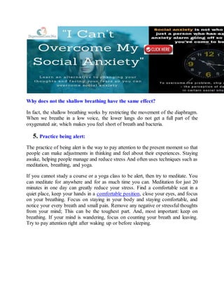 Why does not the shallow breathing have the same effect?
In fact, the shallow breathing works by restricting the movement of the diaphragm.
When we breathe in a low voice, the lower lungs do not get a full part of the
oxygenated air, which makes you feel short of breath and bacteria.
5. Practice being alert:
The practice of being alert is the way to pay attention to the present moment so that
people can make adjustments in thinking and feel about their experiences. Staying
awake, helping people manage and reduce stress And often uses techniques such as
meditation, breathing, and yoga.
If you cannot study a course or a yoga class to be alert, then try to meditate. You
can meditate for anywhere and for as much time you can. Meditation for just 20
minutes in one day can greatly reduce your stress. Find a comfortable seat in a
quiet place, keep your hands in a comfortable position, close your eyes, and focus
on your breathing. Focus on staying in your body and staying comfortable, and
notice your every breath and small pain. Remove any negative or stressful thoughts
from your mind; This can be the toughest part. And, most important: keep on
breathing. If your mind is wandering, focus on counting your breath and leaving.
Try to pay attention right after waking up or before sleeping.
 