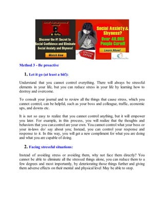 Method 3 - Be proactive
1. Let it go (at least a bit!):
Understand that you cannot control everything. There will always be stressful
elements in your life, but you can reduce stress in your life by learning how to
destroy and overcome.
To consult your journal and to review all the things that cause stress, which you
cannot control, can be helpful, such as your boss and colleague, traffic, economic
ups, and downs etc.
It is not so easy to realize that you cannot control anything, but it will empower
you later. For example, in this process, you will realize that the thoughts and
behaviors that you can control are your own. You cannot control what your boss or
your in-laws do/ say about you; Instead, you can control your response and
response to it. In this way, you will get a new compliment for what you are doing
and what you are capable of doing.
2. Facing stressful situations:
Instead of avoiding stress or avoiding them, why not face them directly? You
cannot be able to eliminate all the stressed things alone, you can reduce them to a
few degrees and most importantly, by deteriorating those things further and giving
them adverse effects on their mental and physical level May be able to stop.
 
