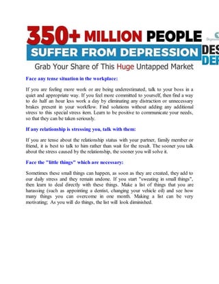 Face any tense situation in the workplace:
If you are feeling more work or are being underestimated, talk to your boss in a
quiet and appropriate way. If you feel more committed to yourself, then find a way
to do half an hour less work a day by eliminating any distraction or unnecessary
brakes present in your workflow. Find solutions without adding any additional
stress to this special stress item. Learn to be positive to communicate your needs,
so that they can be taken seriously.
If any relationship is stressing you, talk with them:
If you are tense about the relationship status with your partner, family member or
friend, it is best to talk to him rather than wait for the result. The sooner you talk
about the stress caused by the relationship, the sooner you will solve it.
Face the "little things" which are necessary:
Sometimes these small things can happen, as soon as they are created, they add to
our daily stress and they remain undone. If you start "sweating in small things",
then learn to deal directly with these things. Make a list of things that you are
harassing (such as appointing a dentist, changing your vehicle oil) and see how
many things you can overcome in one month. Making a list can be very
motivating; As you will do things, the list will look diminished.
 