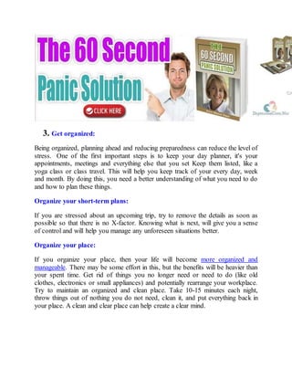 3. Get organized:
Being organized, planning ahead and reducing preparedness can reduce the level of
stress. One of the first important steps is to keep your day planner, it's your
appointments, meetings and everything else that you set Keep them listed, like a
yoga class or class travel. This will help you keep track of your every day, week
and month. By doing this, you need a better understanding of what you need to do
and how to plan these things.
Organize your short-term plans:
If you are stressed about an upcoming trip, try to remove the details as soon as
possible so that there is no X-factor. Knowing what is next, will give you a sense
of control and will help you manage any unforeseen situations better.
Organize your place:
If you organize your place, then your life will become more organized and
manageable. There may be some effort in this, but the benefits will be heavier than
your spent time. Get rid of things you no longer need or need to do (like old
clothes, electronics or small appliances) and potentially rearrange your workplace.
Try to maintain an organized and clean place. Take 10-15 minutes each night,
throw things out of nothing you do not need, clean it, and put everything back in
your place. A clean and clear place can help create a clear mind.
 