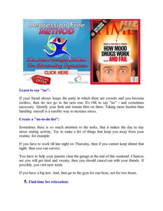 Learn to say "no":
If your friend always keeps the party in which there are crowds and you become
restless, then do not go to the next one. It's OK to say "no" - and sometimes
necessary. Identify your limit and remain firm on them. Taking more burden than
handling oneself is a surefire way to increase stress.
Create a "no-to-do list":
Sometimes there is so much attention to the tasks, that it makes the day to day
never ending activity. Try to make a list of things that keep you away from your
routine. for example:
If you have to work till late night on Thursday, then if you cannot keep dinner that
night, then you can survive.
You have to help your parents clear the garage at the end of this weekend. Chances
are you will get tired and sweaty, then you should cancel out with your friends. If
possible, you visit next week.
If you have a big test. And, then go to the gym for one hour, not for two hours.
5. Find time for relaxation:
 