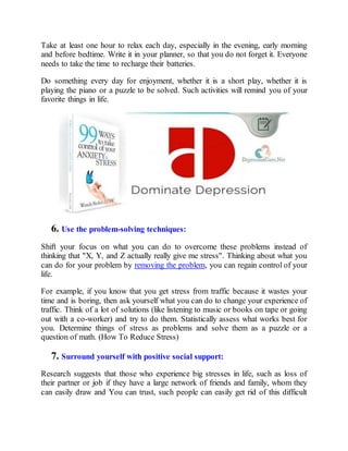 Take at least one hour to relax each day, especially in the evening, early morning
and before bedtime. Write it in your planner, so that you do not forget it. Everyone
needs to take the time to recharge their batteries.
Do something every day for enjoyment, whether it is a short play, whether it is
playing the piano or a puzzle to be solved. Such activities will remind you of your
favorite things in life.
6. Use the problem-solving techniques:
Shift your focus on what you can do to overcome these problems instead of
thinking that "X, Y, and Z actually really give me stress". Thinking about what you
can do for your problem by removing the problem, you can regain control of your
life.
For example, if you know that you get stress from traffic because it wastes your
time and is boring, then ask yourself what you can do to change your experience of
traffic. Think of a lot of solutions (like listening to music or books on tape or going
out with a co-worker) and try to do them. Statistically assess what works best for
you. Determine things of stress as problems and solve them as a puzzle or a
question of math. (How To Reduce Stress)
7. Surround yourself with positive social support:
Research suggests that those who experience big stresses in life, such as loss of
their partner or job if they have a large network of friends and family, whom they
can easily draw and You can trust, such people can easily get rid of this difficult
 