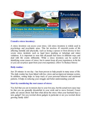 Consult a stress inventory:
A stress inventory can assess your stress. Life stress inventory is widely used in
psychology and psychiatric areas. This list involves 43 stressful events of life
affecting mentally and physically, such as losing a spouse or from divorce to less
severe stress incidents such as legal leave (parking or ticketing) and minor
violations. It is important to note that all people feel stress in different ways and
deal with life events differently. While a stress inventory can be useful in
identifying some causes of stress, but it cannot keep all your experiences in the list
or you can set prices apart from your own experience. (How To Reduce Stress)
Daily routine:
Just 20 minutes in one day - has been proven to help people in many areas of life.
The daily routine has been linked with less stress and an improved immune system.
In addition, writing helps to keep track of your personal behavior and emotional
patterns. It helps in reducing your struggle and better understanding yourself.
Start by considering the root causes of stress:
You feel that you are in tension due to your low pay, but the actual root cause may
be that you are generally dissatisfied in your work and to move forward. Career
paths are unsure about And then what about the stress when your husband buys a
new gadget? Are you worried about gadgets in particular or are you worried about
growing family debt?
 