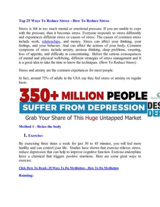 Top 25 Ways To Reduce Stress - How To Reduce Stress
Stress is felt in too much mental or emotional pressure. If you are unable to cope
with the pressure, then it becomes stress. Everyone responds to stress differently
and experiences different stress or causes of stress. The causes of common stress
include work, relationships, and money. Stress can affect your thinking, your
feelings, and your behavior. And can affect the actions of your body. Common
symptoms of stress include anxiety, anxious thinking, sleep problems, sweating,
loss of appetite, and difficulty in concentrating. Before the serious consequences
of mental and physical well-being, different strategies of stress management and It
is a good idea to take the time to know the techniques. (How To Reduce Stress)
Stress and anxiety are the common experiences for most people.
In fact, around 72% of adults in the USA say they feel stress or anxiety on regular
basis.
Method 1 - Relax the body
1. Exercise:
By exercising three times a week for just 30 to 45 minutes, you will feel more
healthy and can control your life. Studies have shown that exercise relieves stress,
reduce depression that can help to improve cognitive function. Exercise endorphins
leave a chemical that triggers positive emotions. Here are some great ways to
exercise:
Click Here To Read:- 20 Ways To Do Meditation – How To Do Meditation
Running:
 