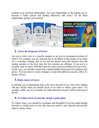Evaluate your personal relationships. Are your relationships in life helping you to
become a better person and dealing effectively with stress? Or are these
relationships getting more tension?
2. Assess the frequency of stress:
Are you in stress due to a specific situation or are you in a permanent position of
stress? For example, you are stressed due to the failure of the project to be made
for a coworker meeting, and if you feel the tension from the moment from the
waking moment to the bed, then the two tensions are different. If you are in a
constant state of stress, then there may be a more serious condition for your stress.
In this case, you should consult with a mental health professional for guidance and
advice. You can learn to create strategies to deal with different concerns. (How To
Reduce Stress)
3. Rank causes of stress:
It will help you in determining what is the most stressful of you. The stress ranking
will also decide what you should focus on in order to reduce your stress. For
example, traffic may be at number 10, while financial concerns will be at the top of
the list.
4. To reduce stress in your life, design a game plan:
To reduce stress, you should be systematic and thoughtful. If you are really looking
forward to ending stress in your life, then you need to take directed and specific
steps to reduce stress.
 