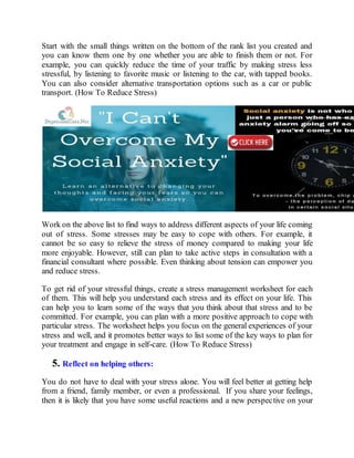 Start with the small things written on the bottom of the rank list you created and
you can know them one by one whether you are able to finish them or not. For
example, you can quickly reduce the time of your traffic by making stress less
stressful, by listening to favorite music or listening to the car, with tapped books.
You can also consider alternative transportation options such as a car or public
transport. (How To Reduce Stress)
Work on the above list to find ways to address different aspects of your life coming
out of stress. Some stresses may be easy to cope with others. For example, it
cannot be so easy to relieve the stress of money compared to making your life
more enjoyable. However, still can plan to take active steps in consultation with a
financial consultant where possible. Even thinking about tension can empower you
and reduce stress.
To get rid of your stressful things, create a stress management worksheet for each
of them. This will help you understand each stress and its effect on your life. This
can help you to learn some of the ways that you think about that stress and to be
committed. For example, you can plan with a more positive approach to cope with
particular stress. The worksheet helps you focus on the general experiences of your
stress and well, and it promotes better ways to list some of the key ways to plan for
your treatment and engage in self-care. (How To Reduce Stress)
5. Reflect on helping others:
You do not have to deal with your stress alone. You will feel better at getting help
from a friend, family member, or even a professional. If you share your feelings,
then it is likely that you have some useful reactions and a new perspective on your
 